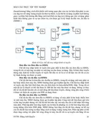 BÁO CÁO THỰC TẬP TỐT NGHIỆP
SVTH: Đặng Anh Quyền 22
(beamforming) bằng cách điều khiển mối tương quan pha của các tín hiệu điện phát ra vào
các ăng ten với năng lượng truyền lái theo tự nhiên. Loại thứ ba sử dụng sự phân tách không
gian ( sự khác biệt đường dẫn bằng cách táchbiệt các ăng ten) thông qua việc sử dụng ghép
kênh theo không gian và sự tạo chùm tia, còn được gọi là kỹ thuật đa đầu vào, đa đầu ra
(MIMO ).
Hình 4.9 Các chế độ truy nhập kênh vô tuyến
Đơn đầu vào Đơn đầu ra (SISO)
Chế độ truy nhập kênh vô tuyến đơn giản nhất là đơn đầu vào đơn đầu ra (SISO),
trong đó chỉ có một ăng ten phát và một ăng ten thu được sử dụng. Đây là hình thức truyền
thông mặc định kể từ khi truyền vô tuyến bắt đầu và nó là cơ sở để dựa vào đó tất cả các
ký thuật đa ăng ten được so sánh.
Đơn đầu vào đa đầu ra (SIMO)
Chế độ thứ hai là đơn đầu vào đa đầu ra (SIMO), trong đó sử dụng một máy phát và
hai hoặc nhiều hơn máy thu. SIMO thường được gọi là phân tập thu. Chế độ truy nhập kênh
vô tuyến này đặc biệt thích hợp cho các điều kiện tín hiệu-nhiễu(SNR) thấp. Trong đó có
một độ lợi lý thuyết có thể đạt được là 3dB khi hai máy thu được sử dụng, không có thay
đổi về tốc độ dữ liệu khi chỉ có một dòng dữ liệu được truyền, nhưng vùng phủ sóng ở biên
ô được cải thiện do sự giảm của SNR sử dụng được.
Đa đầu vào đơn đầu ra (MISO)
Chế độ đa đầu vào đơn đầu ra (MISO) sử dụng số máy phát là hai hoặc nhiều hơn
và một máy thu. MISO thường được gọi là phân tập phát. Cùng một dữ liệu được gửi trên
cả hai ăng ten phát nhưng với chế độ mã hóa như vậy mà máy thu chỉ có thể nhận biết từng
máy phát. Phân tập phát làm tăng mạnh của tín hiệu bị phading và có thể làm tăng hiệu suất
trong những điều kiện SNR phấp. MISO không làm tăng tốc độ dữ liệu, nhưng nó hỗ trợ
các tốc độ dữ liệu tương tự nhau bằng cách sử dụng ít năng lượng hơn. Phân tập phát có thể
được tăng cường với phản hồi vòng đóng từ máy thu để chỉ ra sự truyền cân bằng tối ưu
 