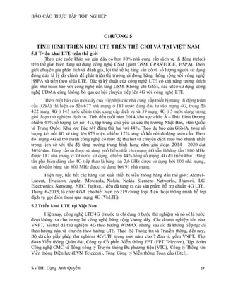 BÁO CÁO THỰC TẬP TỐT NGHIỆP
SVTH: Đặng Anh Quyền 24
CHƯƠNG 5
TÌNH HÌNH TRIỂN KHAI LTE TRÊN THẾ GIỚI VÀ TẠI VIỆT NAM
5.1 Triển khai LTE trên thế giới
Theo các cuộc khảo sát gần đây có hơn 80% nhà cung cấp dịch vụ di động (telco)
trên thế giới hiện đang sử dụng công nghệ GSM (gồm GSM, GPRS/EDGE, HSPA). Theo
giới chuyên gia phân tích và đánh giá, lợi thế về hạ tầng sẵn có và số lượng người sử dụng
đông đảo là lý do chính để phát triển thị trường di động băng thông rộng với công nghệ
HSPA và tiếp theo sẽ là LTE. Đặc tả kỹ thuật của công nghệ LTE có khả năng tương thích
gần như hoàn hảo với công nghệ nền tảng GSM. Không chỉ GSM, các telco sử dụng công
nghệ CDMA cũng không bỏ qua cơ hội chuyển tiếp lên 4G với công nghệ LTE.
Theo một báo cáo mới đây của Hiệp hội các nhà cung cấp thiết bị mạng di động toàn
cầu (GSA) thì hiện có đến 677 nhà mạng ở 181 nước đang đầu tư vào mạng 4G, trong đó
422 mạng 4G ở 143 nước chính thức cung cấp dịch vụ và 39 mạng 4G ở 5 nước đang trong
giai đoạn thử nghiệm dịch vụ. Tính đến cuối năm 2014,khu vực châu Á – Thái Bình Dương
chiếm 47% số lượng kết nối 4G, tập trung chủ yếu tại các thị trường Nhật Bản, Hàn Quốc
và Trung Quốc. Khu vực Bắc Mỹ đứng thứ hai với 44%. Theo dự báo của GSMA, tổng số
lượng kết nối 4G sẽ tăng lên 875 triệu, chiếm 12% tổng số kết nối di động toàn cầu. Theo
đó, mạng 4G sẽ trở thành công nghệ có mức độ thu hút và chuyển dịch thuê bao nhanh nhất
trong lịch sử với tốc độ tăng trưởng trung bình hàng năm giai đoạn 2014 – 2020 đạt
30%/năm. Băng tần số được sử dụng phổ biến nhất cho mạng 4G vẫn là băng tần 1800 MHz
được 187 nhà mạng ở 89 nước sử dụng, chiếm 44% tổng số mạng 4G đã triển khai. Băng
tần phổ biến dùng cho 4G tiếp theo là băng tần 2,6 GHz được sử dụng bởi 100 nhà mạng,
sau đó đến băng tần 800 MHz được sử dụng bởi 91 nhà mạng.
Hiện nay, hầu hết các hãng sản xuất thiết bị viễn thông hàng đầu thế giới: Alcatel-
Lucent, Ericsson, Apple, Motorola, Nokia, Nokia Siemens Networks, Huawei, LG
Electronics, Samsung, NEC, Fujitsu... đều đã tung ra các sản phẩm hỗ trợ chuẩn 4G LTE.
Tháng 6-2015, tổ chức GSA cho biết hiện có 219 chủng loại điện thoại thông minh hỗ trợ
dịch vụ gọi điện thoại qua mạng 4G (VoLTE).
5.2Triển khai LTE tại Việt Nam
Hiện nay, công nghệ LTE/4G ở nước ta chỉ đang ở bước thử nghiệm và nó sẽ là bước
đệm không xa cho tương lai công nghệ băng rộng không dây. Các doanh nghiệp lớn như
VNPT, Viettel đã thử nghiệm 4G theo hướng WiMAX nhưng sau đó đã không tiếp tục đi
theo hướng này và chuyển theo hướng LTE. Theo Bộ Thông tin và Truyền thông, đến nay,
Bộ đã cấp giấy phép thử nghiệm 4G/LTE trong một năm cho 7 đơn vị, gồm VNPT, Tập
đoàn Viễn thông Quân đội, Công ty Cổ phần Viễn thông FPT (FPT Telecom), Tập đoàn
Công nghệ CMC và Tổng công ty Truyền thông Đa phương tiện (VTC), Công ty Thông tin
Viễn thông Điện lực (EVN Telecom), Tổng Công ty Viễn thông Toàn cầu (Gtel).
 