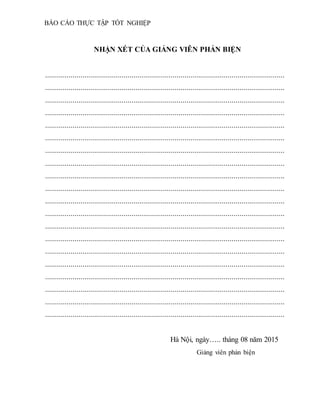 BÁO CÁO THỰC TẬP TỐT NGHIỆP
NHẬN XÉT CỦA GIẢNG VIÊN PHẢN BIỆN
..........................................................................................................................
..........................................................................................................................
..........................................................................................................................
..........................................................................................................................
..........................................................................................................................
..........................................................................................................................
..........................................................................................................................
..........................................................................................................................
..........................................................................................................................
..........................................................................................................................
..........................................................................................................................
..........................................................................................................................
..........................................................................................................................
..........................................................................................................................
..........................................................................................................................
..........................................................................................................................
..........................................................................................................................
..........................................................................................................................
..........................................................................................................................
..........................................................................................................................
Hà Nội, ngày….. tháng 08 năm 2015
Giảng viên phản biện
 