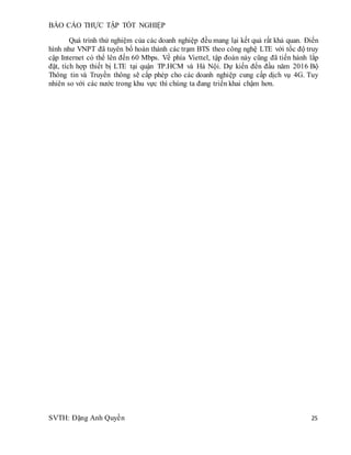 BÁO CÁO THỰC TẬP TỐT NGHIỆP
SVTH: Đặng Anh Quyền 25
Quá trình thử nghiệm của các doanh nghiệp đều mang lại kết quả rất khả quan. Điển
hình như VNPT đã tuyên bố hoàn thành các trạm BTS theo công nghệ LTE với tốc độ truy
cập Internet có thể lên đến 60 Mbps. Về phía Viettel, tập đoàn này cũng đã tiến hành lắp
đặt, tích hợp thiết bị LTE tại quận TP.HCM và Hà Nội. Dự kiến đến đầu năm 2016 Bộ
Thông tin và Truyền thông sẽ cấp phép cho các doanh nghiệp cung cấp dịch vụ 4G. Tuy
nhiên so với các nước trong khu vực thì chúng ta đang triển khai chậm hơn.
 