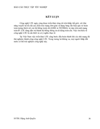 BÁO CÁO THỰC TẬP TỐT NGHIỆP
SVTH: Đặng Anh Quyền 26
KẾT LUẬN
Công nghệ LTE ngày càng được triển khai rộng rãi trên khắp thế giới, với khả
năng truyền tải tốc độ cao, kiến trúc mạng đơn giản sử dụng bang tần hiệu quả và hoàn
toàn tương thích với các hệ thống trước đó (GSM và WCDMA) và dựa trên một mạng
toàn IP. LTE đang dần trở thành hệ thống thông tin di động toàn cầu. Việc tìm hiểu về
công nghệ LTE là cần thiết và có ý nghĩa thực tế.
Tại Việt Nam việc triển khai LTE cũng bước đầu hoàn thành khi các nhà mạng đã
thử nghiệm thành công công nghệ LTE. Trong tương lai không xa, mọi người khắp đất
nước có thể trải nghiệm công nghệ này.
 