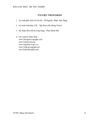 BÁO CÁO THỰC TẬP TỐT NGHIỆP
SVTH: Đặng Anh Quyền 27
TÀI LIỆU THAM KHẢO
1. Lộ trình phát triển 3G lên 4G –TS.Nguyễn Phạm Anh Dũng
2. Lộ trình triển khai LTE –Tập đoàn viễn thông Viettel
3. Kỹ thuật điều chế đa sóng mang –Phan Minh Đức
4. Các website tham khảo :
www.Thongtincongnghe.com
www.Vntelecom.org
www.Tapchibcvt.gov.vn
www.Tudiencongnghe.net
www.Xahoithongtin.com
 