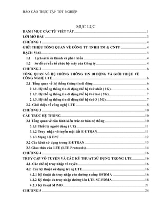 BÁO CÁO THỰC TẬP TỐT NGHIỆP
MỤC LỤC
DANH MỤC CÁC TỪ VIẾT TẮT..........................................................................................1
LỜI MỞ ĐẦU ..............................................................................................................................3
CHƯƠNG 1 ..................................................................................................................................4
GIỚI THIỆU TỔNG QUAN VỀ CÔNG TY TNHH TM & CNTT ................................4
BẠCH MAI...................................................................................................................................4
1.1 Lịch sử hình thành và phát triển..............................................................................4
1.2 Sơ đồ cơ cấu tổ chức bộ máy của Công ty...............................................................4
CHƯƠNG 2 ..................................................................................................................................6
TỔNG QUAN VỀ HỆ THỐNG THÔNG TIN DI ĐỘNG VÀ GIỚI THIỆU VỀ
CÔNG NGHỆ LTE.....................................................................................................................6
2.1. Tổng quan về hệ thống thông tin di động ..................................................................6
2.1.1. Hệ thống thông tin di động thế hệ thứ nhất ( 1G)............................................6
2.1.2. Hệ thống thông tin di động thế hệ thứ hai ( 2G)...............................................7
2.1.3. Hệ thống thông tin di động thế hệ thứ 3 ( 3G) ..................................................7
2.2. Giới thiệu về công nghệ LTE ........................................................................................8
CHƯƠNG 3 ................................................................................................................................10
CẤU TRÚC HỆ THỐNG ........................................................................................................10
3.1 Tổng quan về cấu hình kiến trúc cơ bản hệ thống..................................................10
3.1.1 Thiết bị người dùng ( UE).....................................................................................11
3.1.2 Truy nhập vô tuyến mặt đất E-UTRAN...........................................................11
3.1.3 Mạng lõi EPC ..........................................................................................................12
3.2 Các kênh sử dụng trong E-UTRAN...........................................................................13
3.3 Giao thức của LTE (LTE Protocols).........................................................................14
CHƯƠNG 4 ................................................................................................................................16
TRUY CẬP VÔ TUYẾN VÀ CÁC KỸ THUẬT SỬ DỤNG TRONG LTE................16
4.1. Các chế độ truy nhập vô tuyến...................................................................................16
4.2 Các kỹ thuật sử dụng trong LTE..............................................................................16
4.2.1 Kỹ thuật đa truy nhập cho đường xuống OFDMA ........................................16
4.2.2 Kỹ thuật đa truy nhập đường lên LTE SC-FDMA.........................................18
4.2.3 Kỹ thuật MIMO......................................................................................................21
CHƯƠNG 5 ................................................................................................................................24
 