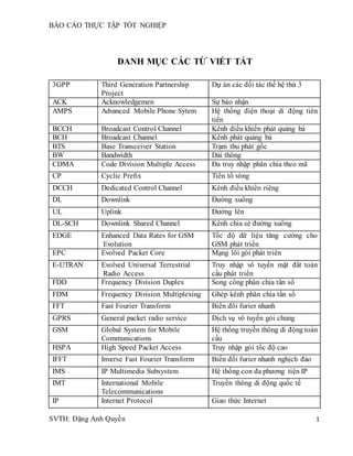BÁO CÁO THỰC TẬP TỐT NGHIỆP
SVTH: Đặng Anh Quyền 1
DANH MỤC CÁC TỪ VIẾT TẮT
3GPP Third Generation Partnership
Project
Dự án các đối tác thế hệ thứ 3
ACK Acknowledgemen Sự báo nhận
AMPS Advanced Mobile Phone Sytem Hệ thống điện thoại di động tiên
tiến
BCCH Broadcast Control Channel Kênh điều khiển phát quảng bá
BCH Broadcast Channel Kênh phát quảng bá
BTS Base Transceiver Station Trạm thu phát gốc
BW Bandwidth Dải thông
CDMA Code Division Multiple Access Đa truy nhập phân chia theo mã
CP Cyclic Preﬁx Tiền tố vòng
DCCH Dedicated Control Channel Kênh điều khiển riêng
DL Downlink Đường xuống
UL Uplink Đường lên
DL-SCH Downlink Shared Channel Kênh chia sẻ đường xuống
EDGE Enhanced Data Rates for GSM
Evolution
Tốc độ dữ liệu tăng cường cho
GSM phát triển
EPC Evolved Packet Core Mạng lõi gói phát triển
E-UTRAN Evolved Universal Terrestrial
Radio Access
Truy nhập vô tuyến mặt đất toàn
cầu phát triển
FDD Frequency Division Duplex Song công phân chia tần số
FDM Frequency Division Multiplexing Ghép kênh phân chia tần số
FFT Fast Fourier Transform Biến đổi furier nhanh
GPRS General packet radio service Dịch vụ vô tuyến gói chung
GSM Global System for Mobile
Communications
Hệ thống truyền thông di động toàn
cầu
HSPA High Speed Packet Access Truy nhập gói tốc độ cao
IFFT Inverse Fast Fourier Transform Biến đổi furier nhanh nghịch đảo
IMS IP Multimedia Subsystem Hệ thống con đa phương tiện IP
IMT International Mobile
Telecommunications
Truyền thông di động quốc tế
IP Internet Protocol Giao thức Internet
 