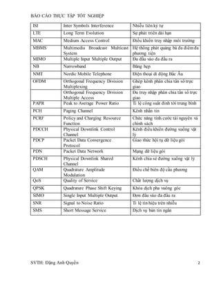 BÁO CÁO THỰC TẬP TỐT NGHIỆP
SVTH: Đặng Anh Quyền 2
ISI Inter Symbols Interference Nhiễu liên ký tự
LTE Long Term Evolution Sự phát triển dài hạn
MAC Medium Access Control Điều khiển truy nhập môi trường
MBMS Multimedia Broadcast Multicast
System
Hệ thống phát quảng bá đa điểm đa
phương tiện
MIMO Multiple Input Multiple Output Đa đầu vào đa đầu ra
NB Narrowband Băng hẹp
NMT Nordic Mobile Telephone Điện thoại di động Bắc Âu
OFDM Orthogonal Frequency Division
Multiplexing
Ghép kênh phân chia tần số trực
giao
Orthogonal Frequency Division
Multiple Access
Đa truy nhập phân chia tần số trực
giao
PAPR Peak to Average Power Ratio Tỉ lệ công suất đỉnh tới trung bình
PCH Paging Channel Kênh nhắn tin
PCRF Policy and Charging Resource
Function
Chức năng tính cước tài nguyên và
chính sách
PDCCH Physical Downlink Control
Channel
Kênh điều khiển đường xuống vật
lý
PDCP Packet Data Convergence
Protocol
Giao thức hội tụ dữ liệu gói
PDN Packet Data Network Mạng dữ liệu gói
PDSCH Physical Downlink Shared
Channel
Kênh chia sẻ đường xuống vật lý
QAM Quadrature Amplitude
Modulation
Điều chế biên độ cầu phương
QoS Quality of Service Chất lượng dịch vụ
QPSK Quadrature Phase Shift Keying Khóa dịch pha vuông góc
SIMO Single Input Multiple Output Đơn đầu vào đa đầu ra
SNR Signal to Noise Ratio Tỉ lệ tín hiệu trên nhiễu
SMS Short Message Service Dịch vụ bản tin ngắn
 