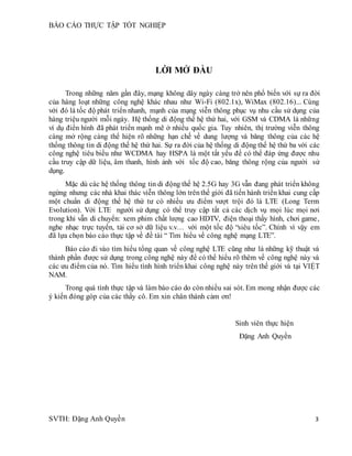BÁO CÁO THỰC TẬP TỐT NGHIỆP
SVTH: Đặng Anh Quyền 3
LỜI MỞ ĐẦU
Trong những năm gần đây, mạng không dây ngày càng trở nên phổ biến với sự ra đời
của hàng loạt những công nghệ khác nhau như Wi-Fi (802.1x), WiMax (802.16)... Cùng
với đó là tốc độ phát triển nhanh, mạnh của mạng viễn thông phục vụ nhu cầu sử dụng của
hàng triệu người mỗi ngày. Hệ thống di động thế hệ thứ hai, với GSM và CDMA là những
ví dụ điển hình đã phát triển mạnh mẽ ở nhiều quốc gia. Tuy nhiên, thị trường viễn thông
càng mở rộng càng thể hiện rõ những hạn chế về dung lượng và băng thông của các hệ
thống thông tin di động thế hệ thứ hai. Sự ra đời của hệ thống di động thế hệ thứ ba với các
công nghệ tiêu biểu như WCDMA hay HSPA là một tất yếu để có thể đáp ứng được nhu
cầu truy cập dữ liệu, âm thanh, hình ảnh với tốc độ cao, băng thông rộng của người sử
dụng.
Mặc dù các hệ thống thông tin di động thế hệ 2.5G hay 3G vẫn đang phát triển không
ngừng nhưng các nhà khai thác viễn thông lớn trênthế giới đã tiến hành triển khai cung cấp
một chuẩn di động thế hệ thứ tư có nhiều ưu điểm vượt trội đó là LTE (Long Term
Evolution). Với LTE người sử dụng có thể truy cập tất cả các dịch vụ mọi lúc mọi nơi
trong khi vẫn di chuyển: xem phim chất lượng cao HDTV, điện thoại thấy hình, chơi game,
nghe nhạc trực tuyến, tải cơ sở dữ liệu v.v… với một tốc độ “siêu tốc”. Chính vì vậy em
đã lựa chọn báo cáo thực tập về đề tài “ Tìm hiểu về công nghệ mạng LTE”.
Báo cáo đi vào tìm hiểu tổng quan về công nghệ LTE cũng như là những kỹ thuật và
thành phần được sử dụng trong công nghệ này để có thể hiểu rõ thêm về công nghệ này và
các ưu điểm của nó. Tìm hiểu tình hình triển khai công nghệ này trên thế giới và tại VIỆT
NAM.
Trong quá tình thực tập và làm báo cáo do còn nhiều sai sót. Em mong nhận được các
ý kiến đóng góp của các thầy cô. Em xin chân thành cảm ơn!
Sinh viên thực hiện
Đặng Anh Quyền
 