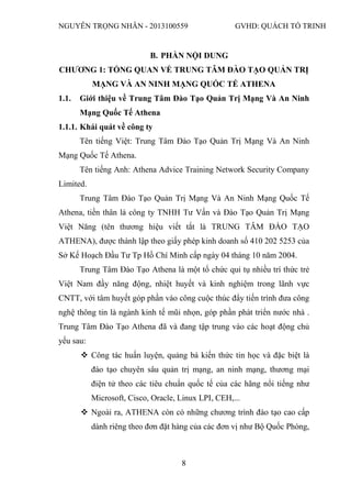 NGUYỄN TRỌNG NHÂN - 2013100559 GVHD: QUÁCH TỐ TRINH
8
B. PHẦN NỘI DUNG
CHƯƠNG 1: TỔNG QUAN VỀ TRUNG TÂM ĐÀO TẠO QUẢN TRỊ
MẠNG VÀ AN NINH MẠNG QUỐC TẾ ATHENA
1.1. Giới thiệu về Trung Tâm Đào Tạo Quản Trị Mạng Và An Ninh
Mạng Quốc Tế Athena
1.1.1. Khái quát về công ty
Tên tiếng Việt: Trung Tâm Đào Tạo Quản Trị Mạng Và An Ninh
Mạng Quốc Tế Athena.
Tên tiếng Anh: Athena Advice Training Network Security Company
Limited.
Trung Tâm Đào Tạo Quản Trị Mạng Và An Ninh Mạng Quốc Tế
Athena, tiền thân là công ty TNHH Tư Vấn và Đào Tạo Quản Trị Mạng
Việt Năng (tên thương hiệu viết tắt là TRUNG TÂM ĐÀO TẠO
ATHENA), được thành lập theo giấy phép kinh doanh số 410 202 5253 của
Sở Kế Hoạch Đầu Tư Tp Hồ Chí Minh cấp ngày 04 tháng 10 năm 2004.
Trung Tâm Đào Tạo Athena là một tổ chức qui tụ nhiều trí thức trẻ
Việt Nam đầy năng động, nhiệt huyết và kinh nghiệm trong lãnh vực
CNTT, với tâm huyết góp phần vào công cuộc thúc đẩy tiến trình đưa công
nghệ thông tin là ngành kinh tế mũi nhọn, góp phần phát triển nước nhà .
Trung Tâm Đào Tạo Athena đã và đang tập trung vào các hoạt động chủ
yếu sau:
 Công tác huấn luyện, quảng bá kiến thức tin học và đặc biệt là
đào tạo chuyên sâu quản trị mạng, an ninh mạng, thương mại
điện tử theo các tiêu chuẩn quốc tế của các hãng nổi tiếng như
Microsoft, Cisco, Oracle, Linux LPI, CEH,...
 Ngoài ra, ATHENA còn có những chương trình đào tạo cao cấp
dành riêng theo đơn đặt hàng của các đơn vị như Bộ Quốc Phòng,
 