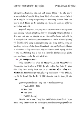NGUYỄN TRỌNG NHÂN - 2013100559 GVHD: QUÁCH TỐ TRINH
11
internet trong hoạt động sản xuất kinh doanh. Chính vì thế nhu cầu về
nguồn nhân lực công nghệ thông tin trở thành một nhu cầu mạnh mẽ của xã
hội. Không chỉ thế trong thời gian này nhà nước cũng có nhiều chính sách
khuyến khích để đào tạo đội ngũ công nghệ thông tin nhằm góp phần vào
nền tin học nước nhà.
Nhận biết được tình hình, một nhóm các thành viên là những doanh
nhân tài năng và thành công trong lĩnh vực công nghệ thông tin đã nhận ra
tiềm năng phát triển của việc đào tạo nền công nghệ thông tin nước nhà. Họ
là những cá nhân có trình độ chuyên môn cao và có đầu óc lãnh đạo cùng
với tầm nhìn xa về tương lai của ngành công nghệ thông tin trong tương lai,
họ đã quy tụ được một lực lượng lớn đội ngũ công nghệ thông tin đầu tiên
là làm nhiệm vụ ứng cứu cho các máy tính của các doanh nghiệp, cá nhân
có nhu cầu. Bước tiếp theo là phát triển vươn tầm đào tạo đội ngũ cán bộ
công nghệ thông tin cho đất nước và xã hội.
Quá trình phát triển:
Trung Tâm Đào Tạo Quản Trị Mạng Và An Ninh Mạng Quốc Tế
Athena, tiền thân là công ty TNHH Tư Vấn và Đào Tạo Quản Trị Mạng
Việt Năng (tên thương hiệu viết tắt là TRUNG TÂM ĐÀO TẠO
ATHENA), được thành lập theo giấy phép kinh doanh số 410 202 5253
của Sở Kế Hoạch Đầu Tư Tp Hồ Chí Minh cấp ngày 04 tháng 10 năm
2004.
Quá trình phát triền của Trung Tâm có 4 mốc quan trọng:
 Từ năm 2004 – 2006
 Năm 2006
 Năm 2008
 Từ 2009 đến nay
Từ năm 2004 – 2006: Trung tâm có nhiều bước phát triển và chuyển
mình. Trung tâm trở thành địa chỉ tin cậy của nhiều doanh nghiệp nhằm cài
 