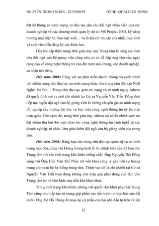 NGUYỄN TRỌNG NHÂN - 2013100559 GVHD: QUÁCH TỐ TRINH
12
đặt hệ thống an ninh mạng và đào tạo cho các đội ngũ nhân viên của các
doanh nghiệp về các chương trình quản lý dự án MS Project 2003, kỹ năng
thương mại điện tử, bảo mật web… và là địa chỉ tin cậy của nhiều học sinh
và sinh viên đến đăng ký các khóa học.
Đòi hỏi cấp thiết trong thời gian này của Trung tâm là nâng cao hơn
nữa đội ngũ cán bộ giảng viên cũng như cơ sở để đáp ứng nhu cầu ngày
càng cao về công nghệ thông tin của đất nước nói chung, các doanh nghiệp,
cá nhân nói riêng.
Đến năm 2006: Cùng với sự phát triển nhanh chóng và cạnh tranh
với nhiều trung tâm đào tạo an ninh mạng khác như trung tâm đào tạo Nhất
Nghệ, Vn Pro… Trung tâm đào tạo quản trị mạng và an ninh mạng Athena
đã quyết định mở ra một chi nhánh tại Cư xá Nguyễn Văn Trỗi. Đồng thời
tiếp tục tuyển đội ngũ cán bộ giảng viên là những chuyên gia an ninh mạng
tốt nghiệp các trường đại học và học viện công nghệ thông tin uy tín trên
toàn quốc. Bên cạnh đó, trong thời gian này Athena có nhiều chính sách ưu
đãi nhằm thu hút đội ngũ nhân lực công nghệ thông tin lành nghề từ các
doanh nghiệp, tổ chức, làm giàu thêm đội ngũ cán bộ giảng viên của trung
tâm.
Đến năm 2008: Hàng loạt các trung tâm đào tạo quản trị và an ninh
mạng mọc lên, cùng với khủng hoảng kinh tế tài chính toàn cầu đã làm cho
Trung tâm rơi vào tình trạng khó khăn chồng chất. Ông Nguyễn Thế Đông
cùng với Ông Hứa Văn Thế Phúc rút vốn khỏi công ty gây nên sự hoang
mang cho toàn bộ hệ thống trung tâm. Thêm vào đó là chi nhánh tại Cư xá
Nguyễn Văn Trỗi hoạt động không còn hiệu quả phải đóng của làm cho
Trung tâm rơi từ khó khăn này đến khó khăn khác.
Trong tình trạng khó khăn, nhưng với quyết tâm khôi phục lại Trung
Tâm cũng như tiếp tục sứ mạng góp phần vào tiến trình tin học hóa của đất
nước. Ông Võ Đỗ Thắng đã mua lại cổ phần của hai nhà đầu tư trên và lên
 