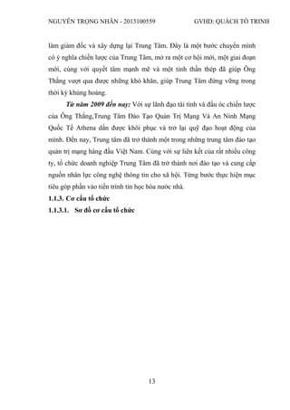 NGUYỄN TRỌNG NHÂN - 2013100559 GVHD: QUÁCH TỐ TRINH
13
làm giám đốc và xây dựng lại Trung Tâm. Đây là một bước chuyển mình
có ý nghĩa chiến lược của Trung Tâm, mở ra một cơ hội mới, một giai đoạn
mới, cùng với quyết tâm mạnh mẽ và một tinh thần thép đã giúp Ông
Thắng vượt qua được những khó khăn, giúp Trung Tâm đứng vững trong
thời kỳ khủng hoảng.
Từ năm 2009 đến nay: Với sự lãnh đạo tài tình và đầu óc chiến lược
của Ông Thắng,Trung Tâm Đào Tạo Quản Trị Mạng Và An Ninh Mạng
Quốc Tế Athena dần được khôi phục và trở lại quỹ đạo hoạt động của
mình. Đến nay, Trung tâm đã trở thành một trong những trung tâm đào tạo
quản trị mạng hàng đầu Việt Nam. Cùng với sự liên kết của rất nhiều công
ty, tổ chức doanh nghiệp Trung Tâm đã trở thành nơi đào tạo và cung cấp
nguồn nhân lực công nghệ thông tin cho xã hội. Từng bước thực hiện mục
tiêu góp phần vào tiến trình tin học hóa nước nhà.
1.1.3. Cơ cấu tổ chức
1.1.3.1. Sơ đồ cơ cấu tổ chức
 