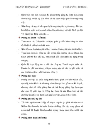 NGUYỄN TRỌNG NHÂN - 2013100559 GVHD: QUÁCH TỐ TRINH
15
- Đảm bảo cho các cá nhân, bộ phận trong công ty thực hiện đúng
chức năng, nhiệm vụ của mình và đạt được hiệu quả cao trong công
việc.
- Xây dựng các quy trình, quy chế trong công tác tuyển dụng, đào tạo,
bổ nhiệm, miễn nhiệm, cách chức, khen thưởng, kỷ luật, đánh giá đối
với người lao động Công ty….
Phòng tài chính – kế toán:
- Tham mưu cho Giám đốc, chỉ đạo, quản lý điều hành công tác kinh
tế tài chính và hạch tính kế toán.
- Xúc tiến các hoạt động tài chính và quản lý công tác đầu tư tài chính.
- Thực hiện theo dõi công tác tiền lương, tiền thưởng và các khoản thu
nhập, chi trả theo chế độ, chính sách đối với người lao động trong
công ty.
- Quản lý hoạt động thu – chi của công ty. Thanh quyết toán các
khoản chi phí hoạt động, chi phí quảng cáo và các chi phí khác và
các hoạt động thu – chi khác của công ty.
Phòng đào tạo:
- Phòng Đào tạo có chức năng tham mưu, giúp việc cho Giám đốc,
quản lý, triển khai các chương trình đào tạo bao gồm các kế hoạch,
chương trình, tổ chức giảng dạy và chất lượng giảng dạy theo quy
chế của Bộ giáo dục và Công ty. Quản lý các khóa học và các
chương trình học và danh sách các học viên, quản lý học viên.
Phòng quản lý dự án:
- Tổ chức nghiên cứu -> lập kế hoạch ->quản lý, giám sát dự án =>
Nhằm đảm bảo dự án hoàn thành có đúng tiến độ, trong phạm vi
ngân sách đã duyệt, đảm bảo chất lượng và các mục tiêu cụ thể của
dự án.
Phòng kinh doanh tiếp thị:
 