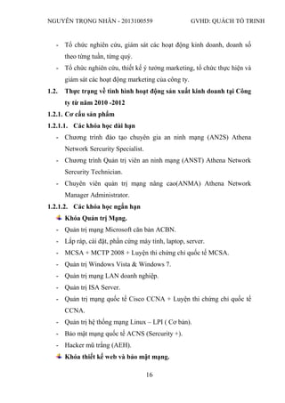 NGUYỄN TRỌNG NHÂN - 2013100559 GVHD: QUÁCH TỐ TRINH
16
- Tổ chức nghiên cứu, giám sát các hoạt động kinh doanh, doanh số
theo từng tuần, từng quý.
- Tổ chức nghiên cứu, thiết kế ý tưởng marketing, tổ chức thực hiện và
giám sát các hoạt động marketing của công ty.
1.2. Thực trạng về tình hình hoạt động sản xuất kinh doanh tại Công
ty từ năm 2010 -2012
1.2.1. Cơ cấu sản phẩm
1.2.1.1. Các khóa học dài hạn
- Chương trình đào tạo chuyên gia an ninh mạng (AN2S) Athena
Network Sercurity Specialist.
- Chương trình Quản trị viên an ninh mạng (ANST) Athena Network
Sercurity Technician.
- Chuyên viên quản trị mạng nâng cao(ANMA) Athena Network
Manager Administrator.
1.2.1.2. Các khóa học ngắn hạn
Khóa Quản trị Mạng.
- Quản trị mạng Microsoft căn bản ACBN.
- Lắp ráp, cài đặt, phần cứng máy tính, laptop, server.
- MCSA + MCTP 2008 + Luyện thi chứng chỉ quốc tế MCSA.
- Quản trị Windows Vista & Windows 7.
- Quản trị mạng LAN doanh nghiệp.
- Quản trị ISA Server.
- Quản trị mạng quốc tế Cisco CCNA + Luyện thi chứng chỉ quốc tế
CCNA.
- Quản trị hệ thống mạng Linux – LPI ( Cơ bản).
- Bảo mật mạng quốc tế ACNS (Sercurity +).
- Hacker mũ trắng (AEH).
Khóa thiết kế web và bảo mật mạng.
 