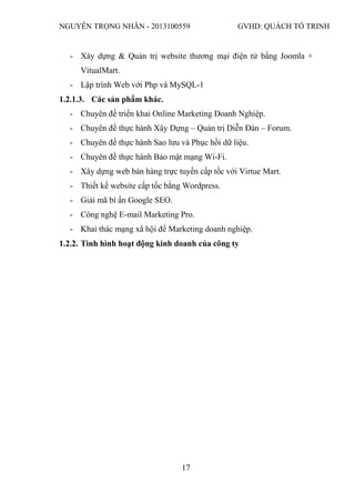 NGUYỄN TRỌNG NHÂN - 2013100559 GVHD: QUÁCH TỐ TRINH
17
- Xây dựng & Quản trị website thương mại điện tử bằng Joomla +
VitualMart.
- Lập trình Web với Php và MySQL-1
1.2.1.3. Các sản phẩm khác.
- Chuyên đề triển khai Online Marketing Doanh Nghiệp.
- Chuyên đề thực hành Xây Dựng – Quản trị Diễn Đàn – Forum.
- Chuyên đề thực hành Sao lưu và Phục hồi dữ liệu.
- Chuyên đề thực hành Bảo mật mạng Wi-Fi.
- Xây dựng web bán hàng trực tuyến cấp tốc với Virtue Mart.
- Thiết kế website cấp tốc bằng Wordpress.
- Giải mã bí ẩn Google SEO.
- Công nghệ E-mail Marketing Pro.
- Khai thác mạng xã hội để Marketing doanh nghiệp.
1.2.2. Tình hình hoạt động kinh doanh của công ty
 