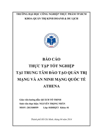 TRƯỜNG ĐẠI HỌC CÔNG NGHIỆP THỰC PHẨM TP.HCM
KHOA QUẢN TRỊ KINH DOANH & DU LỊCH
BÁO CÁO
THỰC TẬP TỐT NGHIỆP
TẠI TRUNG TÂM ĐÀO TẠO QUẢN TRỊ
MẠNG VÀ AN NINH MẠNG QUỐC TẾ
ATHENA
Giáo viên hướng dẫn: QUÁCH TỐ TRINH
Sinh viên thực hiện: NGUYỄN TRỌNG NHÂN
MSSV: 2013100559 Lớp: 01DHQT3 Khóa: 01
Thành phố Hồ Chí Minh, tháng 04 năm 2014
 