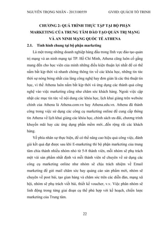 NGUYỄN TRỌNG NHÂN - 2013100559 GVHD: QUÁCH TỐ TRINH
22
CHƯƠNG 2: QUÁ TRÌNH THỰC TẬP TẠI BỘ PHẬN
MARKETING CỦA TRUNG TÂM ĐÀO TẠO QUẢN TRỊ MẠNG
VÀ AN NINH MẠNG QUỐC TẾ ATHENA
2.1. Tình hình chung tại bộ phận marketing
Là một trong những doanh nghiệp hàng đầu trong lĩnh vực đào tạo quản
trị mạng và an ninh mạng tại TP. Hồ Chí Minh, Athena cũng luôn cố gắng
mang đến cho học viên của mình những điều kiện thuận lợi nhất để có thể
nắm bắt kịp thời và nhanh chóng thông tin về các khóa học, những tin tức
thời sự nóng bỏng nhất của làng công nghệ hay đơn giản là các thủ thuật tin
học, vì thế Athena luôn nắm bắt kịp thời và ứng dụng các thành quả công
nghệ vào việc marketing cũng như chăm sóc khách hàng. Ngoài việc cập
nhật các mục tin tức về nội dung các khóa học, lịch khai giảng trên website
chính của Athena là Athena.com.vn hay Athena.edu.vn. Athena đã thành
công trong việc sử dụng các công cụ marketing online để cung cấp thông
tin Athena về lịch khai giảng các khóa học, chính sách ưu đãi, chương trình
khuyến mãi hay các ứng dụng phần mềm mới...đến rộng rãi các khách
hàng.
Về phía nhân sự thực hiện, để có thể nâng cao hiệu quả công việc, đánh
giá kết quả đạt được sau khi E-marketing thì bộ phận marketing của trung
tâm chia thành nhiều nhóm nhỏ từ 5-8 thành viên, mỗi nhóm sẽ phụ trách
một vài sản phẩm nhất định và mỗi thành viên sẽ chuyên về sử dụng các
công cụ marketing online như nhóm sẽ chịu trách nhiệm về Email
marketing để gửi mail chăm sóc hay quảng cáo sản phẩm mới, nhóm sẽ
chuyên về post bài, tạo gian hàng và chăm sóc trên các diễn đàn, mạng xã
hội, nhóm sẽ phụ trách viết bài, thiết kế voucher, v.v. Việc phân nhóm sẽ
linh động trong từng giai đoạn cụ thể phù hợp với kế hoạch, chiến lược
marketing của Trung tâm.
 