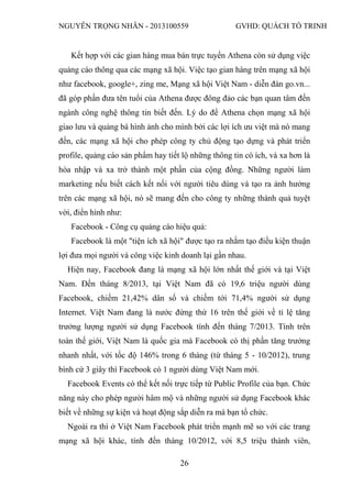 NGUYỄN TRỌNG NHÂN - 2013100559 GVHD: QUÁCH TỐ TRINH
26
Kết hợp với các gian hàng mua bán trực tuyến Athena còn sử dụng việc
quảng cáo thông qua các mạng xã hội. Việc tạo gian hàng trên mạng xã hội
như facebook, google+, zing me, Mạng xã hội Việt Nam - diễn đàn go.vn...
đã góp phần đưa tên tuổi của Athena được đông đảo các bạn quan tâm đến
ngành công nghệ thông tin biết đến. Lý do để Athena chọn mạng xã hội
giao lưu và quảng bá hình ảnh cho mình bởi các lợi ích ưu việt mà nó mang
đến, các mạng xã hội cho phép công ty chủ động tạo dựng và phát triển
profile, quảng cáo sản phẩm hay tiết lộ những thông tin có ích, và xa hơn là
hòa nhập và xa trở thành một phần của cộng đồng. Những người làm
marketing nếu biết cách kết nối với người tiêu dùng và tạo ra ảnh hưởng
trên các mạng xã hội, nó sẽ mang đến cho công ty những thành quả tuyệt
vời, điển hình như:
Facebook - Công cụ quảng cáo hiệu quả:
Facebook là một "tiện ích xã hội" được tạo ra nhằm tạo điều kiện thuận
lợi đưa mọi người và công việc kinh doanh lại gần nhau.
Hiện nay, Facebook đang là mạng xã hội lớn nhất thế giới và tại Việt
Nam. Đến tháng 8/2013, tại Việt Nam đã có 19,6 triệu người dùng
Facebook, chiếm 21,42% dân số và chiếm tới 71,4% người sử dụng
Internet. Việt Nam đang là nước đứng thứ 16 trên thế giới về tỉ lệ tăng
trưởng lượng người sử dụng Facebook tính đến tháng 7/2013. Tính trên
toàn thế giới, Việt Nam là quốc gia mà Facebook có thị phần tăng trưởng
nhanh nhất, với tốc độ 146% trong 6 tháng (từ tháng 5 - 10/2012), trung
bình cứ 3 giây thì Facebook có 1 người dùng Việt Nam mới.
Facebook Events có thể kết nối trực tiếp từ Public Profile của bạn. Chức
năng này cho phép người hâm mộ và những người sử dụng Facebook khác
biết về những sự kiện và hoạt động sắp diễn ra mà bạn tổ chức.
Ngoài ra thì ở Việt Nam Facebook phát triển mạnh mẽ so với các trang
mạng xã hội khác, tính đến tháng 10/2012, với 8,5 triệu thành viên,
 