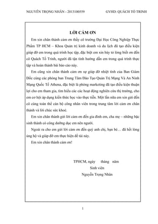 NGUYỄN TRỌNG NHÂN - 2013100559 GVHD: QUÁCH TỐ TRINH
1
LỜI CẢM ƠN
Em xin chân thành cảm ơn thầy cô trường Đại Học Công Nghiệp Thực
Phẩm TP HCM – Khoa Quản trị kinh doanh và du lịch đã tạo điều kiện
giúp đỡ em trong quá trình học tập, đặc biệt em xin bày tỏ lòng biết ơn đến
cô Quách Tố Trinh, người đã tận tình hướng dẫn em trong quá trình thực
tập và hoàn thành bài báo cáo này.
Em cũng xin chân thành cảm ơn sự giúp đỡ nhiệt tình của Ban Giám
Đốc cùng các phòng ban Trung Tâm Đào Tạo Quản Trị Mạng Và An Ninh
Mạng Quốc Tế Athena, đặc biệt là phòng marketing đã tạo điều kiện thuận
lợi cho em tham gia, tìm hiểu các các hoạt động nghiên cứu thị trường, cho
em cơ hội áp dụng kiến thức học vào thực tiễn. Một lần nữa em xin gửi đến
cô cùng toàn thể cán bộ công nhân viên trong trung tâm lời cảm ơn chân
thành và lời chúc sức khoẻ.
Em xin chân thành gửi lời cảm ơn đến gia đình em, cha mẹ – những bậc
sinh thành có công dưỡng dục em nên người.
Ngoài ra cho em gửi lời cảm ơn đến quý anh chị, bạn bè… đã hết lòng
ủng hộ và giúp đỡ em thực hiện đề tài này.
Em xin chân thành cảm ơn!
TPHCM, ngày tháng năm
Sinh viên
Nguyễn Trọng Nhân
 