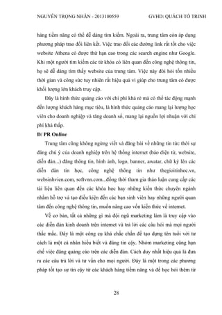 NGUYỄN TRỌNG NHÂN - 2013100559 GVHD: QUÁCH TỐ TRINH
28
hàng tiềm năng có thể dễ dàng tìm kiếm. Ngoài ra, trung tâm còn áp dụng
phương pháp trao đổi liên kết. Việc trao đổi các đường link rất tốt cho việc
website Athena có được thứ hạn cao trong các search engine như Google.
Khi một người tìm kiếm các từ khóa có liên quan đến công nghệ thông tin,
họ sẽ dễ dàng tìm thấy website của trung tâm. Việc này đòi hỏi tốn nhiều
thời gian và công sức tuy nhiên rất hiệu quả vì giúp cho trung tâm có được
khối lượng lớn khách truy cập.
Đây là hình thức quảng cáo với chi phí khá rẻ mà có thể tác động mạnh
đến lượng khách hàng mục tiêu, là hình thức quảng cáo mang lại lượng học
viên cho doanh nghiệp và tăng doanh số, mang lại nguồn lợi nhuận với chi
phí khá thấp.
D/ PR Online
Trung tâm cũng không ngừng viết và đăng bài về những tin tức thời sự
đáng chú ý của doanh nghiệp trên hệ thống internet (báo điện tử, website,
diễn đàn...) đăng thông tin, hình ảnh, logo, banner, awatar, chữ ký lên các
diễn đàn tin học, công nghệ thông tin như thegioitinhoc.vn,
websinhvien.com, softvnn.com...đồng thời tham gia thảo luận cung cấp các
tài liệu liên quan đến các khóa học hay những kiến thức chuyên ngành
nhằm hỗ trợ và tạo điều kiện đến các bạn sinh viên hay những người quan
tâm đến công nghệ thông tin, muốn nâng cao vốn kiến thức về internet.
Về cơ bản, tất cả những gì mà đội ngũ marketing làm là truy cập vào
các diễn đàn kinh doanh trên internet và trả lời các câu hỏi mà mọi người
thắc mắc. Đây là một công cụ khá chắc chắn để tạo dựng tên tuổi với tư
cách là một cá nhân hiểu biết và đáng tin cậy. Nhóm marketing cũng hạn
chế việc đăng quảng cáo trên các diễn đàn. Cách duy nhất hiệu quả là đưa
ra các câu trả lời và tư vấn cho mọi người. Đây là một trong các phương
pháp tốt tạo sự tin cậy từ các khách hàng tiềm năng và để học hỏi thêm từ
 