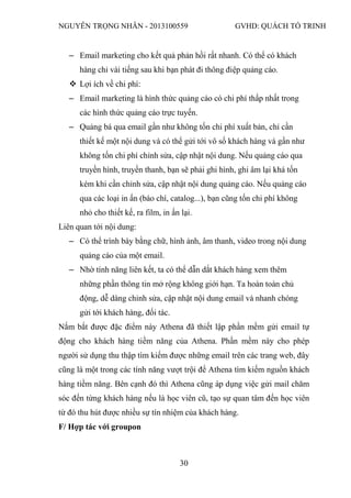 NGUYỄN TRỌNG NHÂN - 2013100559 GVHD: QUÁCH TỐ TRINH
30
‒ Email marketing cho kết quả phản hồi rất nhanh. Có thể có khách
hàng chỉ vài tiếng sau khi bạn phát đi thông điệp quảng cáo.
 Lợi ích về chi phí:
‒ Email marketing là hình thức quảng cáo có chi phí thấp nhất trong
các hình thức quảng cáo trực tuyến.
‒ Quảng bá qua email gần như không tốn chi phí xuất bản, chỉ cần
thiết kế một nội dung và có thể gửi tới vô số khách hàng và gần như
không tốn chi phí chỉnh sửa, cập nhật nội dung. Nếu quảng cáo qua
truyền hình, truyền thanh, bạn sẽ phải ghi hình, ghi âm lại khá tốn
kém khi cần chỉnh sửa, cập nhật nội dung quảng cáo. Nếu quảng cáo
qua các loại in ấn (báo chí, catalog...), bạn cũng tốn chi phí không
nhỏ cho thiết kế, ra film, in ấn lại.
Liên quan tới nội dung:
‒ Có thể trình bày bằng chữ, hình ảnh, âm thanh, video trong nội dung
quảng cáo của một email.
‒ Nhờ tính năng liên kết, ta có thể dẫn dắt khách hàng xem thêm
những phần thông tin mở rộng không giới hạn. Ta hoàn toàn chủ
động, dễ dàng chỉnh sửa, cập nhật nội dung email và nhanh chóng
gửi tới khách hàng, đối tác.
Nắm bắt được đặc điểm này Athena đã thiết lập phần mềm gửi email tự
động cho khách hàng tiềm năng của Athena. Phần mềm này cho phép
người sử dụng thu thập tìm kiếm được những email trên các trang web, đây
cũng là một trong các tính năng vượt trội để Athena tìm kiếm nguồn khách
hàng tiềm năng. Bên cạnh đó thì Athena cũng áp dụng việc gửi mail chăm
sóc đến từng khách hàng nếu là học viên cũ, tạo sự quan tâm đến học viên
từ đó thu hút được nhiều sự tín nhiệm của khách hàng.
F/ Hợp tác với groupon
 
