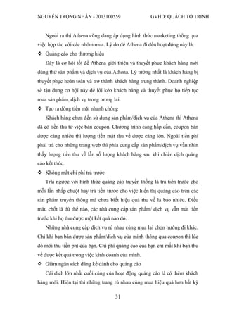 NGUYỄN TRỌNG NHÂN - 2013100559 GVHD: QUÁCH TỐ TRINH
31
Ngoài ra thì Athena cũng đang áp dụng hình thức marketing thông qua
việc hợp tác với các nhóm mua. Lý do để Athena đi đến hoạt động này là:
 Quảng cáo cho thương hiệu
Đây là cơ hội tốt để Athena giới thiệu và thuyết phục khách hàng mới
dùng thử sản phẩm và dịch vụ của Athena. Lý tưởng nhất là khách hàng bị
thuyết phục hoàn toàn và trở thành khách hàng trung thành. Doanh nghiệp
sẽ tận dụng cơ hội này để lôi kéo khách hàng và thuyết phục họ tiếp tục
mua sản phẩm, dịch vụ trong tương lai.
 Tạo ra dòng tiền mặt nhanh chóng
Khách hàng chưa đến sử dụng sản phẩm/dịch vụ của Athena thì Athena
đã có tiền thu từ việc bán coupon. Chương trình càng hấp dẫn, coupon bán
được càng nhiều thì lượng tiền mặt thu về được càng lớn. Ngoài tiền phí
phải trả cho những trang web thì phía cung cấp sản phẩm/dịch vụ vẫn nhìn
thấy lượng tiền thu về lẫn số lượng khách hàng sau khi chiến dịch quảng
cáo kết thúc.
 Không mất chi phí trả trước
Trái ngược với hình thức quảng cáo truyền thống là trả tiền trước cho
mỗi lần nhấp chuột hay trả tiền trước cho việc hiển thị quảng cáo trên các
sản phẩm truyền thông mà chưa biết hiệu quả thu về là bao nhiêu. Điều
máu chốt là dù thế nào, các nhà cung cấp sản phẩm/ dịch vụ vẫn mất tiền
trước khi họ thu được một kết quả nào đó.
Những nhà cung cấp dịch vụ rủ nhau cùng mua lại chọn hướng đi khác.
Chỉ khi bạn bán được sản phẩm/dịch vụ của mình thông qua coupon thì lúc
đó mới thu tiền phí của bạn. Chi phí quảng cáo của bạn chỉ mất khi bạn thu
về được kết quả trong việc kinh doanh của mình.
 Giảm ngân sách đáng kể dành cho quảng cáo
Cái đích lớn nhất cuối cùng của hoạt động quảng cáo là có thêm khách
hàng mới. Hiện tại thì những trang rủ nhau cùng mua hiệu quả hơn bất kỳ
 