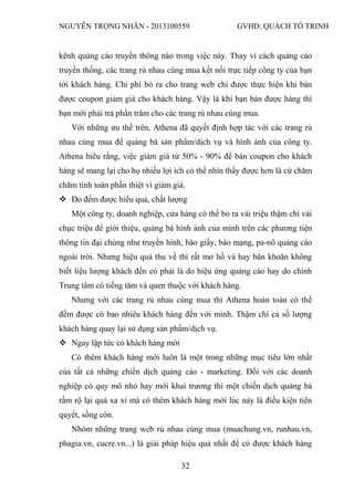 NGUYỄN TRỌNG NHÂN - 2013100559 GVHD: QUÁCH TỐ TRINH
32
kênh quảng cáo truyền thông nào trong việc này. Thay vì cách quảng cáo
truyền thống, các trang rủ nhau cùng mua kết nối trực tiếp công ty của bạn
tới khách hàng. Chi phí bỏ ra cho trang web chỉ được thực hiện khi bán
được coupon giảm giá cho khách hàng. Vậy là khi bạn bán được hàng thì
bạn mới phải trả phần trăm cho các trang rủ nhau cùng mua.
Với những ưu thế trên, Athena đã quyết định hợp tác với các trang rủ
nhau cùng mua để quảng bá sản phẩm/dịch vụ và hình ảnh của công ty.
Athena hiểu rằng, việc giảm giá từ 50% - 90% để bán coupon cho khách
hàng sẽ mang lại cho họ nhiều lợi ích có thể nhìn thấy được hơn là cứ chăm
chăm tính toán phần thiệt vì giảm giá.
 Đo đếm được hiểu quả, chất lượng
Một công ty, doanh nghiệp, cửa hàng có thể bỏ ra vài triệu thậm chí vài
chục triệu để giới thiệu, quảng bá hình ảnh của mình trên các phương tiện
thông tin đại chúng như truyền hình, báo giấy, báo mạng, pa-nô quảng cáo
ngoài trời. Nhưng hiệu quả thu về thì rất mơ hồ và hay băn khoăn không
biết liệu lượng khách đến có phải là do hiệu ứng quảng cáo hay do chính
Trung tâm có tiếng tăm và quen thuộc với khách hàng.
Nhưng với các trang rủ nhau cùng mua thì Athena hoàn toàn có thể
đếm được có bao nhiêu khách hàng đến với mình. Thậm chí cả số lượng
khách hàng quay lại sử dụng sản phẩm/dịch vụ.
 Ngay lập tức có khách hàng mới
Có thêm khách hàng mới luôn là một trong những mục tiêu lớn nhất
của tất cả những chiến dịch quảng cáo - marketing. Đối với các doanh
nghiệp có quy mô nhỏ hay mới khai trương thì một chiến dịch quảng bá
rầm rộ lại quá xa xỉ mà có thêm khách hàng mới lúc này là điều kiện tiên
quyết, sống còn.
Nhóm những trang web rủ nhau cùng mua (muachung.vn, runhau.vn,
phagia.vn, cucre.vn...) là giải pháp hiệu quả nhất để có được khách hàng
 