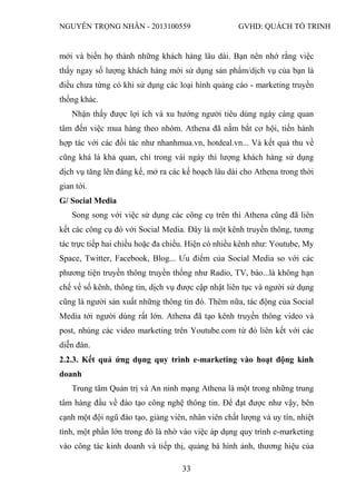 NGUYỄN TRỌNG NHÂN - 2013100559 GVHD: QUÁCH TỐ TRINH
33
mới và biến họ thành những khách hàng lâu dài. Bạn nên nhớ rằng việc
thấy ngay số lượng khách hàng mới sử dụng sản phẩm/dịch vụ của bạn là
điều chưa từng có khi sử dụng các loại hình quảng cáo - marketing truyền
thống khác.
Nhận thấy được lợi ích và xu hướng người tiêu dùng ngày càng quan
tâm đến việc mua hàng theo nhóm. Athena đã nắm bắt cơ hội, tiến hành
hợp tác với các đối tác như nhanhmua.vn, hotdeal.vn... Và kết quả thu về
cũng khá là khả quan, chỉ trong vài ngày thì lượng khách hàng sử dụng
dịch vụ tăng lên đáng kể, mở ra các kế hoạch lâu dài cho Athena trong thời
gian tới.
G/ Social Media
Song song với việc sử dụng các công cụ trên thì Athena cũng đã liên
kết các công cụ đó với Social Media. Đây là một kênh truyền thông, tương
tác trực tiếp hai chiều hoặc đa chiều. Hiện có nhiều kênh như: Youtube, My
Space, Twitter, Facebook, Blog... Ưu điểm của Social Media so với các
phương tiện truyền thông truyền thống như Radio, TV, báo...là không hạn
chế về số kênh, thông tin, dịch vụ được cập nhật liên tục và người sử dụng
cũng là người sản xuất những thông tin đó. Thêm nữa, tác động của Social
Media tới người dùng rất lớn. Athena đã tạo kênh truyền thông video và
post, nhúng các video marketing trên Youtube.com từ đó liên kết với các
diễn đàn.
2.2.3. Kết quả ứng dụng quy trình e-marketing vào hoạt động kinh
doanh
Trung tâm Quản trị và An ninh mạng Athena là một trong những trung
tâm hàng đầu về đào tạo công nghệ thông tin. Để đạt được như vậy, bên
cạnh một đội ngũ đào tạo, giảng viên, nhân viên chất lượng và uy tín, nhiệt
tình, một phần lớn trong đó là nhờ vào việc áp dụng quy trình e-marketing
vào công tác kinh doanh và tiếp thị, quảng bá hình ảnh, thương hiệu của
 