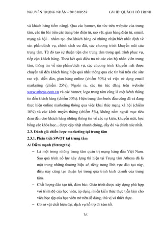 NGUYỄN TRỌNG NHÂN - 2013100559 GVHD: QUÁCH TỐ TRINH
36
và khách hàng tiềm năng). Qua các banner, tin tức trên website của trung
tâm, các tin bài trên các trang báo điện tử, rao vặt, gian hàng điện tử, email,
mạng xã hội... nhằm tạo cho khách hàng có những nhận biết nhất định về
sản phẩm/dịch vụ, chính sách ưu đãi, các chương trình khuyến mãi của
trung tâm. Từ đó tạo sự thuận tiện cho trung tâm trong quá trình phục vụ,
tiếp cận khách hàng. Theo kết quả điều tra từ các cán bộ nhân viên trung
tâm, thông tin về sản phẩm/dịch vụ, các chương trình khuyến mãi được
chuyển tải đến khách hàng hiệu quả nhất thông qua các tin bài trên các site
rao vặt, diễn đàn, gian hàng online (chiếm 30%) và việc sử dụng email
marketing (chiếm 25%). Ngoài ra, các tin tức đăng trên website
www.athena.com.vn và các banner, logo trung tâm cũng là một kênh thông
tin đến khách hàng (chiếm 30%). Hiện trung tâm bước đầu cũng đã và đang
thực hiện online marketing thông qua việc khai thác mạng xã hội (chiếm
10%) và các kênh truyền thông (chiếm 5%), không nằm ngoài mục tiêu
đem đến cho khách hàng những thông tin về các sự kiện, khuyến mãi, học
bổng các khóa học... được cập nhật nhanh chóng, đầy đủ và chính xác nhất.
2.3. Đánh giá chiến lược marketing tại trung tâm
2.3.1. Phân tích SWOT tại trung tâm
A/ Điểm mạnh (Strengths)
‒ Là một trong những trung tâm quản trị mạng hàng đầu Việt Nam.
Sau quá trình nổ lực xây dựng thì hiện tại Trung tâm Athena đã là
một trong những thương hiệu có tiếng trong lĩnh vực đào tạo này,
điều này cũng tạo thuận lợi trong quá trình kinh doanh của trung
tâm.
‒ Chất lượng đào tạo tốt, đảm bảo. Giáo trình được xây dựng phù hợp
với trình độ của học viên, áp dụng nhiều kiến thức thực tiễn làm cho
việc học tập của học viên trở nên dễ dàng, thú vị và thiết thực.
‒ Cơ sở vật chất hiện đại, dịch vụ hỗ trợ đi kèm tốt.
 