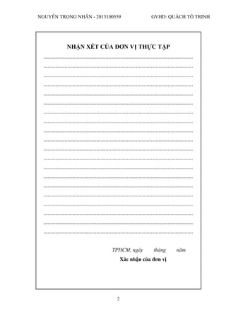 NGUYỄN TRỌNG NHÂN - 2013100559 GVHD: QUÁCH TỐ TRINH
2
NHẬN XÉT CỦA ĐƠN VỊ THỰC TẬP
.................................................................................................................
.................................................................................................................
.................................................................................................................
.................................................................................................................
.................................................................................................................
.................................................................................................................
.................................................................................................................
.................................................................................................................
.................................................................................................................
.................................................................................................................
.................................................................................................................
.................................................................................................................
.................................................................................................................
.................................................................................................................
.................................................................................................................
.................................................................................................................
.................................................................................................................
.................................................................................................................
.................................................................................................................
.................................................................................................................
TPHCM, ngày tháng năm
Xác nhận của đơn vị
 