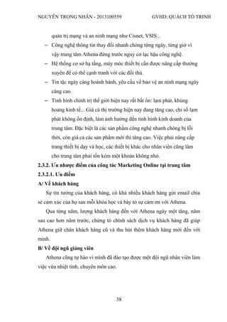 NGUYỄN TRỌNG NHÂN - 2013100559 GVHD: QUÁCH TỐ TRINH
38
quản trị mạng và an ninh mạng như Cisnet, VSIS...
‒ Công nghệ thông tin thay đổi nhanh chóng từng ngày, từng giờ vì
vậy trung tâm Athena đứng trước nguy cơ lạc hậu công nghệ.
‒ Hệ thống cơ sở hạ tầng, máy móc thiết bị cần được nâng cấp thường
xuyên để có thể cạnh tranh với các đối thủ.
‒ Tin tặc ngày càng hoành hành, yêu cầu về bảo vệ an ninh mạng ngày
càng cao.
‒ Tình hình chính trị thế giới hiện nay rất bất ổn: lạm phát, khủng
hoảng kinh tế... Giá cả thị trường hiện nay đang tăng cao, chỉ số lạm
phát không ổn định, làm ảnh hưởng đến tình hình kinh doanh của
trung tâm. Đặc biệt là các sản phẩm công nghệ nhanh chóng bị lỗi
thời, còn giá cả các sản phẩm mới thì tăng cao. Việc phải nâng cấp
trang thiết bị dạy và học, các thiết bị khác cho nhân viên cũng làm
cho trung tâm phải tốn kém một khoản không nhỏ.
2.3.2. Ưu nhược điểm của công tác Marketing Online tại trung tâm
2.3.2.1. Ưu điểm
A/ Về khách hàng
Sự tin tưởng của khách hàng, có khá nhiều khách hàng gửi email chia
sẻ cảm xúc của họ sau mỗi khóa học và bày tỏ sự cảm ơn với Athena.
Qua từng năm, lượng khách hàng đến với Athena ngày một tăng, năm
sau cao hơn năm trước, chứng tỏ chính sách dịch vụ khách hàng đã giúp
Athena giữ chân khách hàng cũ và thu hút thêm khách hàng mới đến với
mình.
B/ Về đội ngũ giảng viên
Athena cũng tự hào vì mình đã đào tạo được một đội ngũ nhân viên làm
việc vừa nhiệt tình, chuyên môn cao.
 