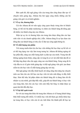 NGUYỄN TRỌNG NHÂN - 2013100559 GVHD: QUÁCH TỐ TRINH
39
Bên cạnh đó, đội ngũ giảng viên của trung tâm cũng được đào tạo về
chuyên môn giảng dạy, Athena thu hút ngày càng nhiều những cán bộ
giảng viên giỏi và có kinh nghiệm.
C/ Về uy tín, thương hiệu
Cái tên Athena đã trở nên ngày càng quen thuộc trong tâm trí khách
hàng, có thể nói bộ phận marketing và chăm sóc khách hàng đã đóng góp
rất nhiều vào thành công này của Athena.
Hiện tại uy tín và thương hiệu của trung tâm được đông đảo các bạn
sinh viên và các doanh nghiệp chú ý đến. Athena đang là sự lựa chọn của
đông đảo các khách hàng có nhu cầu về đào tạo công nghệ thông tin.
D/ Về chất lượng sản phẩm
Với mong muốn đem lại cho học viên những bài học thực sự bổ ích và
có thể ứng dụng vào việc làm trong tương lai. Athena đã không ngừng nổ
lực phấn đấu, nâng cao chất lượng dịch vụ đào tạo của mình. Trung tâm đã
không ngừng hoàn thiện, nâng cấp và trang bị cơ sở vật chất hiện đại để có
thể đáp ứng được nhu cầu ngày càng cao của khách hàng. Song song đó là
việc đầu tư cả về giáo trình giảng dạy và đội ngũ giảng viên giỏi, tạo được
niềm tin cho học viên về chất lượng giảng dạy nơi này.
Đội ngũ giảng viên đầy nhiệt huyết, kỹ năng cũng như năng lực chuyên
môn cao làm cho các tiết học của học viên trở nên sinh động và đầy thiết
thực. Hơn thế nữa, bộ phận chăm sóc khách hàng đã và đang làm rất tốt
nhiệm vụ của mình, giải đáp thắc mắc, giúp đỡ các khách hàng và học viên
của trung tâm, làm cho các học viên cảm thấy hài lòng và nhận được sự
quan tâm khi đến đây học.
E/ Về lợi thế cạnh tranh
So với các trung tâm khác thì trung tâm Athena có số lượng khách hàng
thân thiết tương đối nhiều. Có nhiều học viên đã tham gia nhiều khóa học
tại trung tâm, có học viên còn từ các tỉnh khác lên thành phố để học tại
 