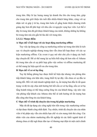 NGUYỄN TRỌNG NHÂN - 2013100559 GVHD: QUÁCH TỐ TRINH
40
trung tâm. Đây là lực lượng mang lại doanh thu lớn cho trung tâm, giúp
cho trung tâm giới thiệu tên tuổi đến nhiều khách hàng khác, cùng với sự
nhận xét và góp ý từ họ, trung tâm luôn cố gắng hoàn thiện chương trình
giảng dạy hơn để phù hợp với nhu cầu và nguyện vọng học viên. Lợi thế ở
đây là trung tâm đã giữ được khách hàng của mình, không những họ không
bỏ trung tâm mà còn gắn bó lâu dài với trung tâm.
2.3.2.2. Nhược điểm
A/ Hạn chế về kết hợp với các hoạt động marketing offline
Tuy việc áp dụng các công cụ marketing online tại trung tâm khá là tích
cực và chuyên nghiệp nhưng trung tâm vẫn chưa kết hợp được với các sự
kiện marketing offline. Các event ở quy mô nhỏ chủ yếu ở dạng các buổi
dạy chuyên đề. Để có thể mang lại sự hiểu biết rộng rãi hơn nữa về Athena
thì trung tâm cần có sự phối hợp giữa việc online và offline marketing để
có thể mang lại hiệu quả tối ưu cho trung tâm.
B/ Hạn chế về cơ sở hạ tầng
Tuy hệ thống phòng học được thiết kế hiện đại nhưng văn phòng đón
tiếp khách hàng còn khá nhỏ, trang thiết bị tại đây vẫn chưa có sự đầu tư
tương đối. Đối với một doanh nghiệp dịch vụ, ấn tượng ban đầu là rất quan
trọng và độ tin cậy chịu ảnh hưởng bởi kết cấu cơ sở hạ tầng, nếu cơ sở hạ
tầng hoành tráng có thể tăng cường lòng tin của khách hàng, vậy nên việc
văn phòng tiếp khách của Athena như thế sẽ ảnh hưởng tới ấn tượng ban
đầu cũng như lòng tin của khách hàng.
C/ Hạn chế về trình độ chuyên sâu trong bộ phận marketing
Mặc dù đã áp dụng các công nghệ tiên tiến trong việc marketing online
và đạt được thành công nhất định. Tuy nhiên, trình độ chuyên sâu của nhân
viên ở bộ phận này vẫn còn nhiều hạn chế và còn mang tính thủ công. Các
nhân viên của nhóm marketing đều tốt nghiệp từ các khối ngành kinh tế
nhưng chưa có đội ngũ được đào tạo về thương mại điện tử một cách chính
 