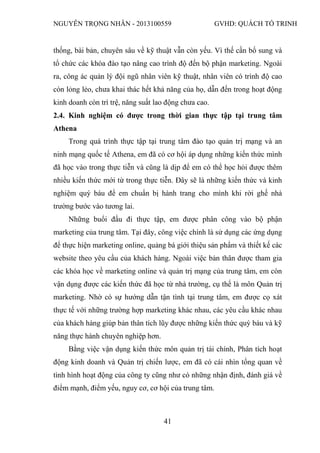 NGUYỄN TRỌNG NHÂN - 2013100559 GVHD: QUÁCH TỐ TRINH
41
thống, bài bản, chuyên sâu về kỹ thuật vẫn còn yếu. Vì thế cần bổ sung và
tổ chức các khóa đào tạo nâng cao trình độ đến bộ phận marketing. Ngoài
ra, công ác quản lý đội ngũ nhân viên kỹ thuật, nhân viên có trình độ cao
còn lỏng lẻo, chưa khai thác hết khả năng của họ, dẫn đến trong hoạt động
kinh doanh còn trì trệ, năng suất lao động chưa cao.
2.4. Kinh nghiệm có được trong thời gian thực tập tại trung tâm
Athena
Trong quá trình thực tập tại trung tâm đào tạo quản trị mạng và an
ninh mạng quốc tế Athena, em đã có cơ hội áp dụng những kiến thức mình
đã học vào trong thực tiễn và cũng là dịp để em có thể học hỏi được thêm
nhiều kiến thức mới từ trong thực tiễn. Đây sẽ là những kiến thức và kinh
nghiệm quý báu để em chuẩn bị hành trang cho mình khi rời ghế nhà
trường bước vào tương lai.
Những buổi đầu đi thực tập, em được phân công vào bộ phận
marketing của trung tâm. Tại đây, công việc chính là sử dụng các ứng dụng
để thực hiện marketing online, quảng bá giới thiệu sản phẩm và thiết kế các
website theo yêu cầu của khách hàng. Ngoài việc bản thân được tham gia
các khóa học về marketing online và quản trị mạng của trung tâm, em còn
vận dụng được các kiến thức đã học từ nhà trường, cụ thể là môn Quản trị
marketing. Nhờ có sự hướng dẫn tận tình tại trung tâm, em được cọ xát
thực tế với những trường hợp marketing khác nhau, các yêu cầu khác nhau
của khách hàng giúp bản thân tích lũy được những kiến thức quý báu và kỹ
năng thực hành chuyên nghiệp hơn.
Bằng việc vận dụng kiến thức môn quản trị tài chính, Phân tích hoạt
động kinh doanh và Quản trị chiến lược, em đã có cái nhìn tổng quan về
tình hình hoạt động của công ty cũng như có những nhận định, đánh giá về
điểm mạnh, điểm yếu, nguy cơ, cơ hội của trung tâm.
 
