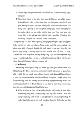 NGUYỄN TRỌNG NHÂN - 2013100559 GVHD: QUÁCH TỐ TRINH
45
 Tin tặc ngày càng hoành hành, yêu cầu về bảo vệ an ninh mạng ngày
càng cao.
 Tình hình chính trị thế giới hiện nay rất bất ổn: lạm phát, khủng
hoảng kinh tế... Giá cả thị trường hiện nay đang tăng cao, chỉ số lạm
phát không ổn định, làm ảnh hưởng đến tình hình kinh doanh của
trung tâm. Đặc biệt là các sản phẩm công nghệ nhanh chóng bị lỗi
thời, còn giá cả các sản phẩm mới thì tăng cao. Việc phải nâng cấp
trang thiết bị dạy và học, các thiết bị khác cho nhân viên cũng làm
cho trung tâm phải tốn kém một khoản không nhỏ.
Trong thời đại “số hóa” như hiện nay, công nghệ thông tin ngày càng phát
triển, sự kết nối toàn cầu nhanh chóng khiến mọi thứ không ngừng vận
động, thay đổi, bên cạnh đó đối thủ cạnh tranh và sự quay lưng lại của
khách hàng cũng là những nguy cơ mà Athena phải đối mặt. Vì vậy,
Athena cần hoàn thiện hơn nữa hệ thống công việc, các chương trình ứng
dụng và cả đội ngũ nhân sự, cần có những biện pháp cụ thể để tiếp tục giữ
vững thương hiệu trong hiện tại và tương lai.
3.2.2. Kiến nghị
Marketing online phải sáng tạo tránh gây cảm giác nhàm chán cho
khách hàng. Do đó để marketing online thực sự lôi kéo được sự quan tâm,
chú ý, thích thú của khách hàng, những chương trình đưa ra không thể theo
ý kiến chủ quan của nội bộ đơn vị mà cần có sự nghiên cứu kỹ lưỡng tâm
lý khách hàng, theo dõi thường xuyên các hoạt động marketing online của
đối thủ cạnh tranh để từ đó có thể đưa ra các dịch vụ marketing online sáng
tạo, phù hợp với yêu cầu của khách hàng hơn.
 Hiện tại công ty chưa có bộ phận chuyên trách quản lý hoạt động
marketing riêng biệt. Những công việc này đều do ban Giám đốc
cùng với phòng kinh doanh và các phong ban liên quan phối hợp đề
xuất, thực hiện sau đó rút kinh nghiệm, thay đổi. Điều này tạo tính
 