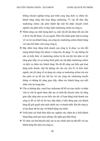 NGUYỄN TRỌNG NHÂN - 2013100559 GVHD: QUÁCH TỐ TRINH
46
không chuyên nghiệp trong quá trình cung ứng dịch vụ chăm sóc
khách hàng cũng như hoạt động marketing. Vì vậy để thúc đẩy
marketing online cần phải thành lập một bộ phận chuyên trách
nghiên cứu phát triển và thực hiện marketing online tại công ty.
 Nhằm nâng cao chất lượng dịch vụ, một vấn đề cần được hết sức chú
ý đó là vấn đề thuộc về con người. Phải tiến hành quán triệt tư tưởng
về vai trò của khách hàng, của công tác marketing online khách hàng
với toàn thể nhân viên trong công ty.
 Đặc điểm hoạt động kinh doanh của công ty là phục vụ cho đối
tượng khách hàng trên phạm vi rộng lớn, đa dạng. Vì vậy không chỉ
cần có kiến thức về marketing online là đủ mà đòi hỏi phải có kỹ
năng giao tiếp, có sự tương thích giữa các bộ phận marketing online
và dịch vụ chăm sóc khách hàng. Do đó để nâng cao hiểu quả hoạt
động kinh doanh, tiếp thị không chỉ cần các yếu tố về kiến thức
ngành, các kỹ năng về sử dụng các công cụ marketing online mà còn
bao gồm cả sự hỗ trợ, kết hợ với các công tác marketing truyền
thống và những kỹ năng giao tiếp, chăm sóc khách hàng của mỗi
nhân viên tại trung tâm.
 Cần có đường dây, email hay nickname để hỗ trợ trực tuyến và nhân
viên tư vấn là người được đào tạo cả trinh độ chuyên môn, kỹ năng
giao tiếp cũng như sự am hiểu sâu sắc về hoạt động kinh doanh của
công ty để có thể trả lời hay tiếp nhận ý kiến đóng góp của khách
hàng để giải quyết một cách chính xác và nhanh nhất. Khi đó công ty
sẽ tạo được độ tin cậy với khách hàng của mình.
 Triển khai các hình thức điều tra, nghiên cứu, thăm dò ý kiến khách
hàng bằng cách gửi mail, phỏng vấn ngắn qua điện thoại.
 Tổ chức các đợt khuyến mãi, tạo ra các chính sách ưu đãi đối với các
khách hàng lâu năm của công ty.
 
