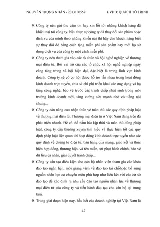 NGUYỄN TRỌNG NHÂN - 2013100559 GVHD: QUÁCH TỐ TRINH
47
 Công ty nên gửi thư cảm ơn hay xin lỗi tới những khách hàng đã
khiếu nại tới công ty. Nếu thực sự công ty đã thay đổi sản phẩm hoặc
dịch vụ của mình theo những khiếu nại thì hãy cho khách hàng biết
sự thay đổi đó bằng cách tặng miễn phí sản phẩm hay mời họ sử
dụng dịch vụ của công ty một cách miễn phí.
 Công ty nên tham gia vào các tổ chức xã hội nghề nghiệp về thương
mại điện tử. Bởi vai trò của các tổ chức xã hội nghề nghiệp ngày
càng tăng trong xã hội hiện đại, đặc biệt là trong lĩnh vực kinh
doanh. Công ty sẽ có cơ hội được hỗ trợ lẫn nhau trong hoạt động
kinh doanh trực tuyến, chia sẻ chi phí triển khai các ứng dụng và hạ
tầng công nghệ, bảo vệ trước các tranh chấp phát sinh trong môi
trường kinh doanh mới, tăng cường sức mạnh nhờ có tiếng nói
chung...
 Công ty cần nâng cao nhận thức về tuân thủ các quy định pháp luật
về thương mại điện tử. Thương mại điện tử ở Việt Nam đang trên đà
phát triển nhanh. Để có thể nắm bắt kịp thời và tuân thủ đúng pháp
luật, công ty cần thường xuyên tìm hiểu và thực hiện tốt các quy
định pháp luật liên quan tới hoạt động kinh doanh trực tuyến như các
quy định về chứng từ điện tử, bán hàng qua mạng, giao kết và thực
hiện hợp đồng, thương hiệu và tên miền, xử phạt hành chính, bảo vệ
dữ liệu cá nhân, giải quyết tranh chấp...
 Công ty cần tạo điều kiện cho cán bộ nhân viên tham gia các khóa
đào tạo ngắn hạn, mời giảng viên về đào tạo tại chỗhoặc bổ sung
nguồn nhân lực có chuyên môn phù hợp như liên kết với các cơ sở
đào tạo để xác định ra nhu cầu đào tạo nguồn nhân lực về thương
mại điện tử của công ty và tiến hành đào tạo cho cán bộ tại trung
tâm.
 Trong giai đoạn hiện nay, hầu hết các doanh nghiệp tại Việt Nam là
 