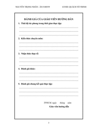 NGUYỄN TRỌNG NHÂN - 2013100559 GVHD: QUÁCH TỐ TRINH
3
ĐÁNH GIÁ CỦA GIÁO VIÊN HƯỚNG DẪN
1. Thái độ tác phong trong thời gian thực tập:
.............................................................................................................
.............................................................................................................
.............................................................................................................
2. Kiến thức chuyên môn:
.............................................................................................................
.............................................................................................................
.............................................................................................................
3. Nhận thức thực tế:
.............................................................................................................
.............................................................................................................
.............................................................................................................
4. Đánh giá khác:
.............................................................................................................
.............................................................................................................
.............................................................................................................
5. Đánh giá chung kết quả thực tập:
.............................................................................................................
.............................................................................................................
.............................................................................................................
TPHCM, ngày tháng năm
Giáo viên hướng dẫn
 