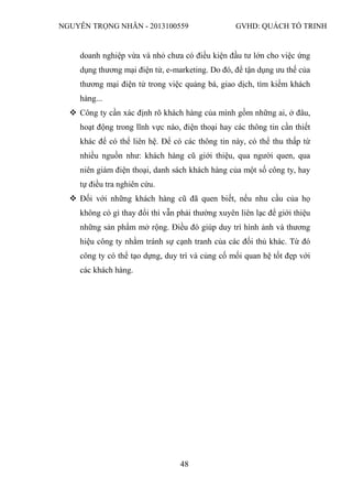 NGUYỄN TRỌNG NHÂN - 2013100559 GVHD: QUÁCH TỐ TRINH
48
doanh nghiệp vừa và nhỏ chưa có điều kiện đầu tư lớn cho việc ứng
dụng thương mại điện tử, e-marketing. Do đó, để tận dụng ưu thế của
thương mại điện tử trong việc quảng bá, giao dịch, tìm kiếm khách
hàng...
 Công ty cần xác định rõ khách hàng của mình gồm những ai, ở đâu,
hoạt động trong lĩnh vực nào, điện thoại hay các thông tin cần thiết
khác để có thể liên hệ. Để có các thông tin này, có thể thu thấp từ
nhiều nguồn như: khách hàng cũ giới thiệu, qua người quen, qua
niên giám điện thoại, danh sách khách hàng của một số công ty, hay
tự điều tra nghiên cứu.
 Đối với những khách hàng cũ đã quen biết, nếu nhu cầu của họ
không có gì thay đổi thì vẫn phải thường xuyên liên lạc để giới thiệu
những sản phẩm mở rộng. Điều đó giúp duy trì hình ảnh và thương
hiệu công ty nhằm tránh sự cạnh tranh của các đối thủ khác. Từ đó
công ty có thể tạo dựng, duy trì và củng cố mối quan hệ tốt đẹp với
các khách hàng.
 