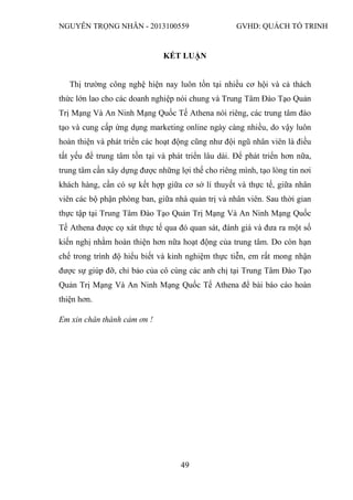 NGUYỄN TRỌNG NHÂN - 2013100559 GVHD: QUÁCH TỐ TRINH
49
KẾT LUẬN
Thị trường công nghệ hiện nay luôn tồn tại nhiều cơ hội và cả thách
thức lớn lao cho các doanh nghiệp nói chung và Trung Tâm Đào Tạo Quản
Trị Mạng Và An Ninh Mạng Quốc Tế Athena nói riêng, các trung tâm đào
tạo và cung cấp ứng dụng marketing online ngày càng nhiều, do vậy luôn
hoàn thiện và phát triển các hoạt động cũng như đội ngũ nhân viên là điều
tất yếu để trung tâm tồn tại và phát triển lâu dài. Để phát triển hơn nữa,
trung tâm cần xây dựng được những lợi thế cho riêng mình, tạo lòng tin nơi
khách hàng, cần có sự kết hợp giữa cơ sở lí thuyết và thực tế, giữa nhân
viên các bộ phận phòng ban, giữa nhà quản trị và nhân viên. Sau thời gian
thực tập tại Trung Tâm Đào Tạo Quản Trị Mạng Và An Ninh Mạng Quốc
Tế Athena được cọ xát thực tế qua đó quan sát, đánh giá và đưa ra một số
kiến nghị nhằm hoàn thiện hơn nữa hoạt động của trung tâm. Do còn hạn
chế trong trình độ hiểu biết và kinh nghiệm thực tiễn, em rất mong nhận
được sự giúp đỡ, chỉ bảo của cô cùng các anh chị tại Trung Tâm Đào Tạo
Quản Trị Mạng Và An Ninh Mạng Quốc Tế Athena để bài báo cáo hoàn
thiện hơn.
Em xin chân thành cảm ơn !
 