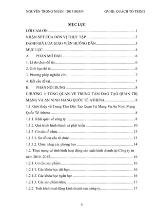 NGUYỄN TRỌNG NHÂN - 2013100559 GVHD: QUÁCH TỐ TRINH
4
MỤC LỤC
LỜI CẢM ƠN ...............................................................................................1
NHẬN XÉT CỦA ĐƠN VỊ THỰC TẬP .....................................................2
ĐÁNH GIÁ CỦA GIAO VIÊN HƯỚNG DẪN...........................................3
MỤC LỤC.....................................................................................................4
A. PHẦN MỞ ĐẦU................................................................................6
1. Lí do chọn đề tài........................................................................................6
2. Giới hạn đề tài...........................................................................................6
3. Phương pháp nghiên cứu...........................................................................7
4. Kết cấu đề tài.............................................................................................7
B. PHẦN NỘI DUNG............................................................................8
CHƯƠNG 1: TỔNG QUAN VỀ TRUNG TÂM ĐÀO TẠO QUẢN TRỊ
MẠNG VÀ AN NINH MẠNG QUỐC TẾ ATHENA.................................8
1.1. Giới thiệu về Trung Tâm Đào Tạo Quản Trị Mạng Và An Ninh Mạng
Quốc Tế Athena ............................................................................................8
1.1.1. Khái quát về công ty ...........................................................................8
1.1.2. Quá trình hình thành và phát triển ....................................................10
1.1.3. Cơ cấu tổ chức...................................................................................13
1.1.3.1. Sơ đồ cơ cấu tổ chức......................................................................13
1.1.3.2. Chức năng các phòng ban ..............................................................14
1.2. Thực trạng về tình hình hoạt động sản xuất kinh doanh tại Công ty từ
năm 2010 -2012...........................................................................................16
1.2.1. Cơ cấu sản phẩm ...............................................................................16
1.2.1.1. Các khóa học dài hạn .....................................................................16
1.2.1.2. Các khóa học ngắn hạn ..................................................................16
1.2.1.3. Các sản phẩm khác.........................................................................17
1.2.2. Tình hình hoạt động kinh doanh của công ty....................................17
 
