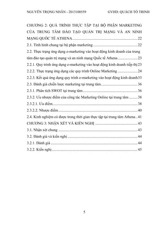 NGUYỄN TRỌNG NHÂN - 2013100559 GVHD: QUÁCH TỐ TRINH
5
CHƯƠNG 2: QUÁ TRÌNH THỰC TẬP TẠI BỘ PHẬN MARKETING
CỦA TRUNG TÂM ĐÀO TẠO QUẢN TRỊ MẠNG VÀ AN NINH
MẠNG QUỐC TẾ ATHENA.....................................................................22
2.1. Tình hình chung tại bộ phận marketing ...............................................22
2.2. Thực trạng ứng dụng e-marketing vào hoạt động kinh doanh của trung
tâm đào tạo quản trị mạng và an ninh mạng Quốc tế Athena.....................23
2.2.1. Quy trình ứng dụng e-marketing vào hoạt động kinh doanh tiếp thị 23
2.2.2. Thực trạng ứng dụng các quy trình Online Marketing .....................24
2.2.3. Kết quả ứng dụng quy trình e-marketing vào hoạt động kinh doanh33
2.3. Đánh giá chiến lược marketing tại trung tâm.......................................36
2.3.1. Phân tích SWOT tại trung tâm..........................................................36
2.3.2. Ưu nhược điểm của công tác Marketing Online tại trung tâm .........38
2.3.2.1. Ưu điểm..........................................................................................38
2.3.2.2. Nhược điểm....................................................................................40
2.4. Kinh nghiệm có được trong thời gian thực tập tại trung tâm Athena..41
CHƯƠNG 3: NHẬN XÉT VÀ KIẾN NGHỊ .............................................43
3.1. Nhận xét chung ....................................................................................43
3.2. Đánh giá và kiến nghị ..........................................................................44
3.2.1. Đánh giá ............................................................................................44
3.2.2. Kiến nghị...........................................................................................45
 