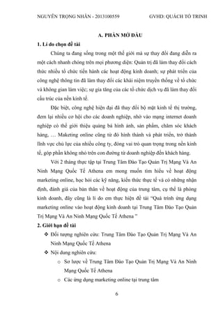 NGUYỄN TRỌNG NHÂN - 2013100559 GVHD: QUÁCH TỐ TRINH
6
A. PHẦN MỞ ĐẦU
1. Lí do chọn đề tài
Chúng ta đang sống trong một thế giới mà sự thay đổi đang diễn ra
một cách nhanh chóng trên mọi phương diện: Quản trị đã làm thay đổi cách
thức nhiều tổ chức tiến hành các hoạt động kinh doanh; sự phát triển của
công nghệ thông tin đã làm thay đổi các khái niệm truyền thống về tổ chức
và không gian làm việc; sự gia tăng của các tổ chức dịch vụ đã làm thay đổi
cấu trúc của nền kinh tế.
Đặc biệt, công nghệ hiện đại đã thay đổi bộ mặt kinh tế thị trường,
đem lại nhiều cơ hội cho các doanh nghiệp, nhờ vào mạng internet doanh
nghiệp có thể giới thiệu quảng bá hình ảnh, sản phẩm, chăm sóc khách
hàng, … Maketing online cũng từ đó hình thành và phát triển, trở thành
lĩnh vực chủ lực của nhiều công ty, đóng vai trò quan trọng trong nền kinh
tế, góp phần không nhỏ trên con đường từ doanh nghiệp đến khách hàng.
Với 2 tháng thực tập tại Trung Tâm Đào Tạo Quản Trị Mạng Và An
Ninh Mạng Quốc Tế Athena em mong muốn tìm hiểu về hoạt động
marketing online, học hỏi các kỹ năng, kiến thức thực tế và có những nhận
định, đánh giá của bản thân về hoạt động của trung tâm, cụ thể là phòng
kinh doanh, đây cũng là lí do em thực hiện đề tài “Quá trình ứng dụng
marketing online vào hoạt động kinh doanh tại Trung Tâm Đào Tạo Quản
Trị Mạng Và An Ninh Mạng Quốc Tế Athena ”
2. Giới hạn đề tài
 Đối tượng nghiên cứu: Trung Tâm Đào Tạo Quản Trị Mạng Và An
Ninh Mạng Quốc Tế Athena
 Nội dung nghiên cứu:
o Sơ lược về Trung Tâm Đào Tạo Quản Trị Mạng Và An Ninh
Mạng Quốc Tế Athena
o Các ứng dụng marketing online tại trung tâm
 