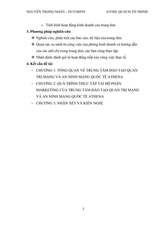 NGUYỄN TRỌNG NHÂN - 2013100559 GVHD: QUÁCH TỐ TRINH
7
o Tình hình hoạt động kinh doanh của trung tâm.
3. Phương pháp nghiên cứu
 Nghiên cứu, phân tích các báo cáo, tài liệu của trung tâm.
 Quan sát, so sánh từ công việc của phòng kinh doanh và hướng dẫn
của các anh chị trong trung tâm, các bạn cùng thực tập.
 Nhận định, đánh giá từ hoạt động tiếp xúc công việc thực tế.
4. Kết cấu đề tài
 CHƯƠNG 1: TỔNG QUAN VỀ TRUNG TÂM ĐÀO TẠO QUẢN
TRỊ MẠNG VÀ AN NINH MẠNG QUỐC TẾ ATHENA
 CHƯƠNG 2: QUÁ TRÌNH THỰC TẬP TẠI BỘ PHẬN
MARKETING CỦA TRUNG TÂM ĐÀO TẠO QUẢN TRỊ MẠNG
VÀ AN NINH MẠNG QUỐC TẾ ATHENA
 CHƯƠNG 3: NHẬN XÉT VÀ KIẾN NGHỊ
 