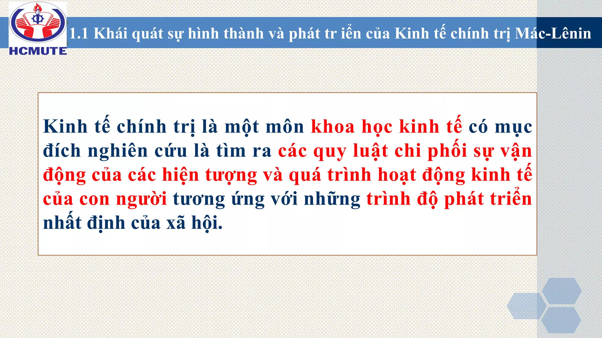 Kinh tế chính trị là một môn khoa học kinh tế có mục
đích nghiên cứu là tìm ra các quy luật chi phối sự vận
động của các hiện tượng và quá trình hoạt động kinh tế
của con người tương ứng với những trình độ phát triển
nhất định của xã hội.
1.1 Khái quát sự hình thành và phát tr iển của Kinh tế chính trị Mác-Lênin
 