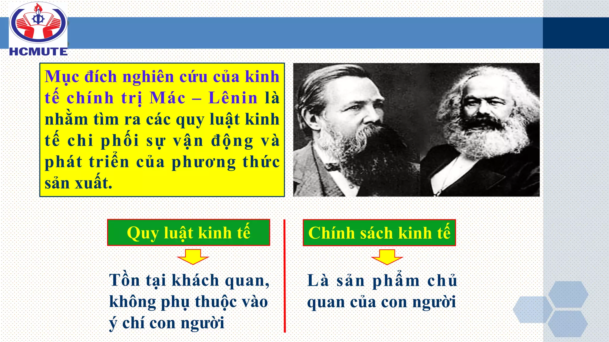 Tồn tại khách quan,
không phụ thuộc vào
ý chí con người
Là sản phẩm chủ
quan của con người
Mục đích nghiên cứu của kinh
tế chính trị Mác – Lênin là
nhằm tìm ra các quy luật kinh
tế chi phối sự vận động và
phát triển của phương thức
sản xuất.
Quy luật kinh tế Chính sách kinh tế
 