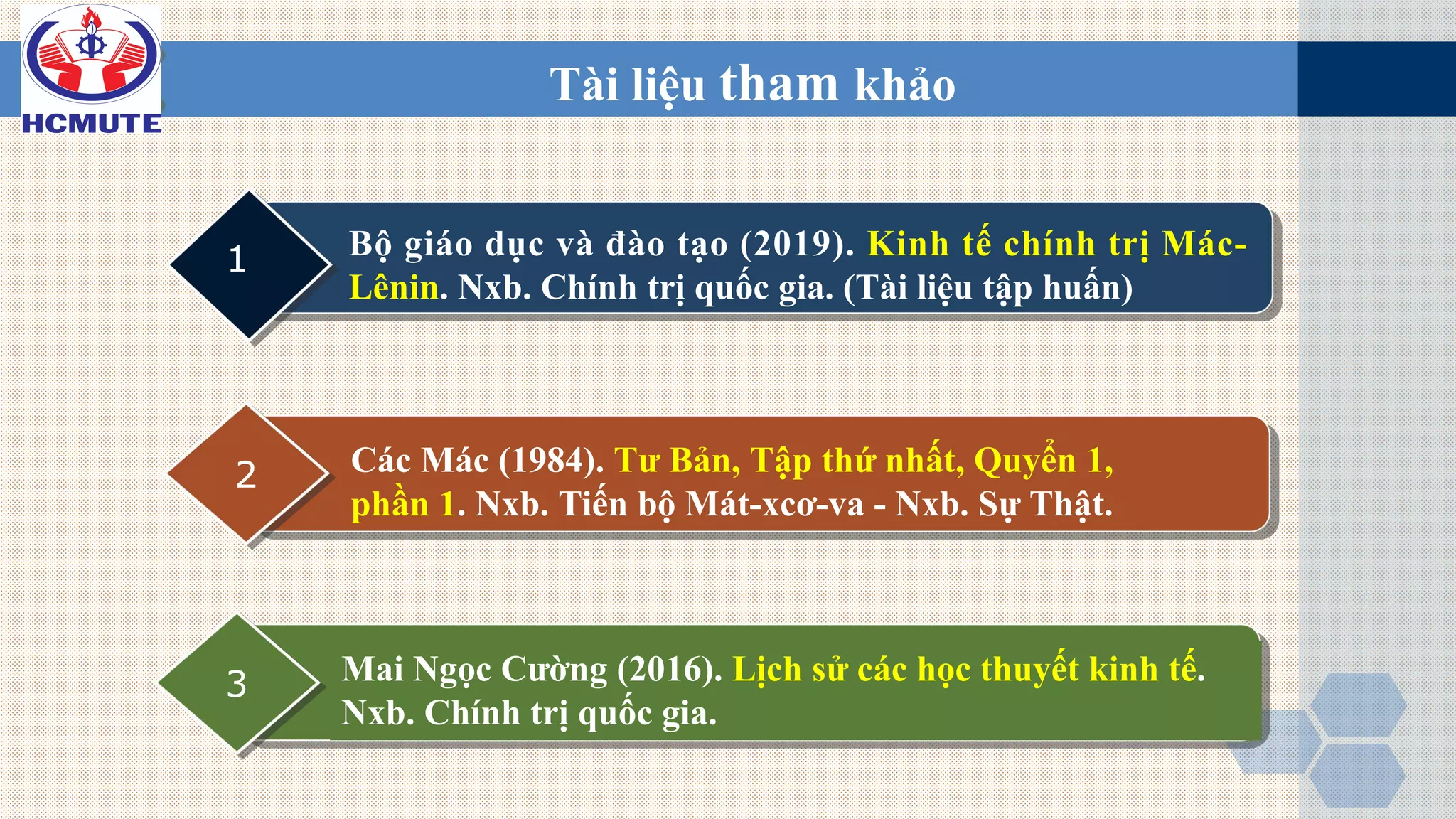 Tài liệu tham khảo
Bộ giáo dục và đào tạo (2019). Kinh tế chính trị Mác-
Lênin. Nxb. Chính trị quốc gia. (Tài liệu tập huấn)
1
Các Mác (1984). Tư Bản, Tập thứ nhất, Quyển 1,
phần 1. Nxb. Tiến bộ Mát-xcơ-va - Nxb. Sự Thật.
2
Mai Ngọc Cường (2016). Lịch sử các học thuyết kinh tế.
Nxb. Chính trị quốc gia.
3
 