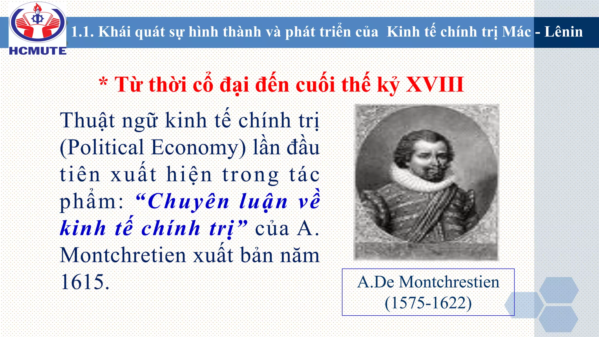 1.1. Khái quát sự hình thành và phát triển của Kinh tế chính trị Mác - Lênin
* Từ thời cổ đại đến cuối thế kỷ XVIII
Thuật ngữ kinh tế chính trị
(Political Economy) lần đầu
tiên xuất hiện trong tác
phẩm: “Chuyên luận về
kinh tế chính trị” của A.
Montchretien xuất bản năm
1615. A.De Montchrestien
(1575-1622)
 