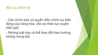 Rủi ro chính trị
- Các chính phủ có quyền điều chỉnh sự biến
động của hàng hóa, vốn,và nhân lực xuyên
biên giới.
- Những luật này có thể thay đổi theo hướng
không mong đợi

 