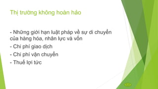 Thị trường không hoàn hảo
- Những giới hạn luật pháp về sự di chuyển
của hàng hóa, nhân lực và vốn
- Chi phí giao dịch
- Chi phí vận chuyển
- Thuế lợi tức

 