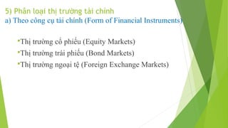 5) Phân loại thị trường tài chính
a) Theo công cụ tài chính (Form of Financial Instruments)
Thị

trường cổ phiếu (Equity Markets)

Thị

trường trái phiếu (Bond Markets)

Thị

trường ngoại tệ (Foreign Exchange Markets)

 