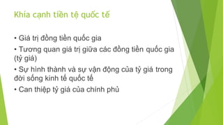 Khía cạnh tiền tệ quốc tế
• Giá trị đồng tiền quốc gia
• Tương quan giá trị giữa các đồng tiền quốc gia
(tỷ giá)
• Sự hình thành và sự vận động của tỷ giá trong
đời sống kinh tế quốc tế
• Can thiệp tỷ giá của chính phủ

 